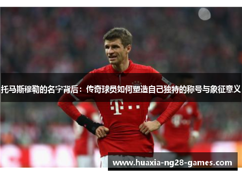托马斯穆勒的名字背后：传奇球员如何塑造自己独特的称号与象征意义