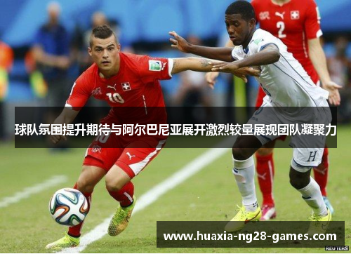 球队氛围提升期待与阿尔巴尼亚展开激烈较量展现团队凝聚力