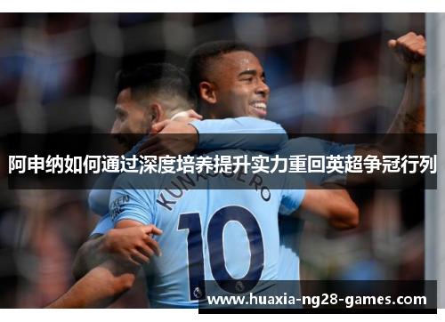 阿申纳如何通过深度培养提升实力重回英超争冠行列