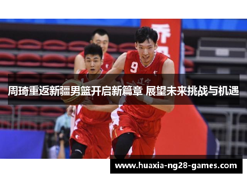 周琦重返新疆男篮开启新篇章 展望未来挑战与机遇