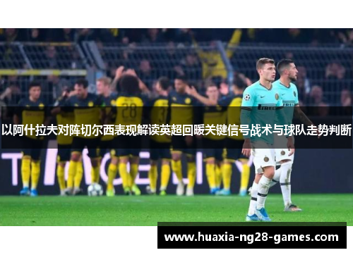 以阿什拉夫对阵切尔西表现解读英超回暖关键信号战术与球队走势判断