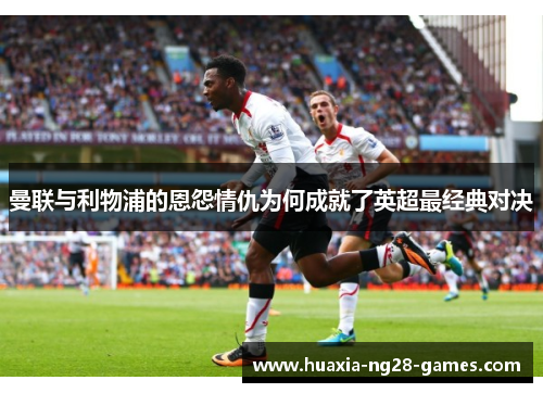 曼联与利物浦的恩怨情仇为何成就了英超最经典对决 曼联与利物浦的恩怨情仇为何成就了英超最经典对决