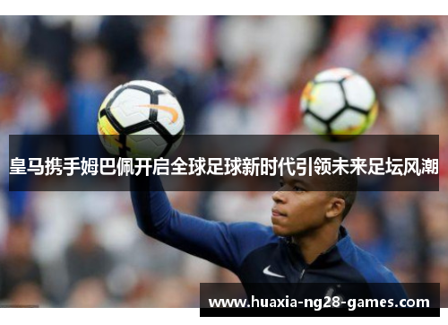 皇马携手姆巴佩开启全球足球新时代引领未来足坛风潮