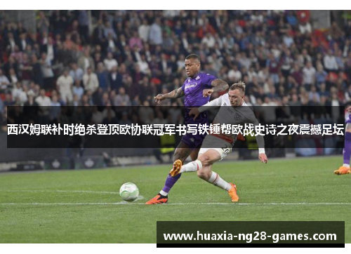 西汉姆联补时绝杀登顶欧协联冠军书写铁锤帮欧战史诗之夜震撼足坛 西汉姆联补时绝杀登顶欧协联冠军书写铁锤帮欧战史诗之夜震撼足坛