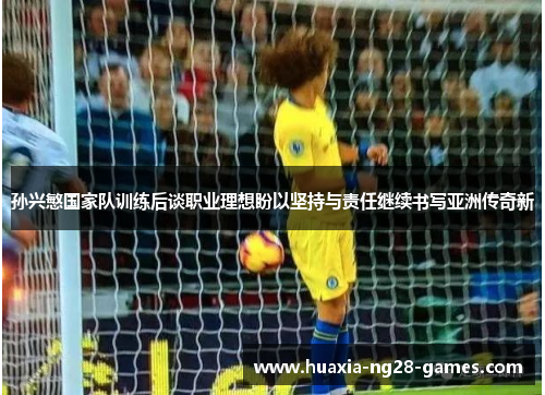 孙兴慜国家队训练后谈职业理想盼以坚持与责任继续书写亚洲传奇新 孙兴慜国家队训练后谈职业理想盼以坚持与责任继续书写亚洲传奇新